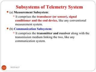 Subsystems of Telemetry System
(a) Measurement Subsystem:
It comprises the transducer (or sensor), signal
conditioner and the end device, like any conventional
measurement system.
(b) Communication Subsystem:
It comprises the transmitter and receiver along with the
transmission medium linking the two, like any
communication system.
112 DEEPAK.P
 