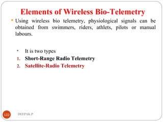 Elements of Wireless Bio-Telemetry
 Using wireless bio telemetry, physiological signals can be
obtained from swimmers, riders, athlets, pilots or manual
labours.
• It is two types
1. Short-Range Radio Telemetry
2. Satellite-Radio Telemetry
122 DEEPAK.P
 
