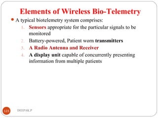Elements of Wireless Bio-Telemetry
A typical biotelemetry system comprises:
1. Sensors appropriate for the particular signals to be
monitored
2. Battery-powered, Patient worn transmitters
3. A Radio Antenna and Receiver
4. A display unit capable of concurrently presenting
information from multiple patients
123 DEEPAK.P
 