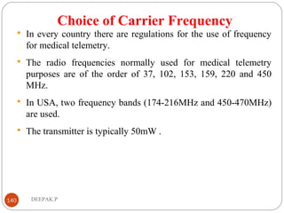 Choice of Carrier Frequency
 In every country there are regulations for the use of frequency
for medical telemetry.
 The radio frequencies normally used for medical telemetry
purposes are of the order of 37, 102, 153, 159, 220 and 450
MHz.
 In USA, two frequency bands (174-216MHz and 450-470MHz)
are used.
 The transmitter is typically 50mW .
140 DEEPAK.P
 