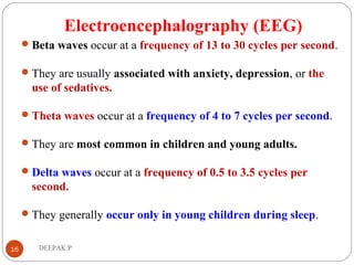 Electroencephalography (EEG)
Beta waves occur at a frequency of 13 to 30 cycles per second.
They are usually associated with anxiety, depression, or the
use of sedatives.
Theta waves occur at a frequency of 4 to 7 cycles per second.
They are most common in children and young adults.
Delta waves occur at a frequency of 0.5 to 3.5 cycles per
second.
They generally occur only in young children during sleep.
16 DEEPAK.P
 