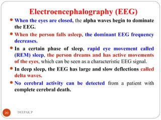 Electroencephalography (EEG)
When the eyes are closed, the alpha waves begin to dominate
the EEG.
When the person falls asleep, the dominant EEG frequency
decreases.
In a certain phase of sleep, rapid eye movement called
(REM) sleep, the person dreams and has active movements
of the eyes, which can be seen as a characteristic EEG signal.
In deep sleep, the EEG has large and slow deflections called
delta waves.
No cerebral activity can be detected from a patient with
complete cerebral death.
20 DEEPAK.P
 