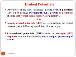 Evoked Potentials
Derivatives of the EEG technique include evoked potentials
(EP), which involves averaging the EEG activity to a stimulus
of some sort (visual, somatosensory, or auditory).
or
Sensory evoked potentials (SEP) are recorded from the central
nervous system following stimulation of sense organs
Event-related potentials (ERPs) refer to averaged EEG
responses that are time-locked to more complex processing of
stimuli
23 DEEPAK.P
 