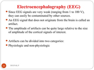 Electroencephalography (EEG)
Since EEG signals are very weak (ranging from 1 to 100 V),
they can easily be contaminated by other sources.
An EEG signal that does not originate from the brain is called an
artifact.
The amplitude of artifacts can be quite large relative to the size
of amplitude of the cortical signals of interest.
Artifacts can be divided into two categories:
Physiologic and non-physiologic
33 DEEPAK.P
 