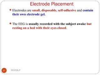 Electrode Placement
37 DEEPAK.P
Electrodes are small, disposable, self-adhesive and contain
their own electrode gel.
The EEG is usually recorded with the subject awake but
resting on a bed with their eyes closed.
 