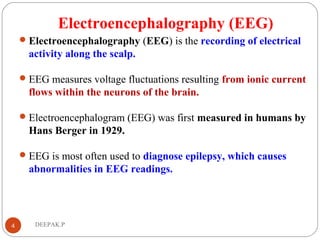 Electroencephalography (EEG)
Electroencephalography (EEG) is the recording of electrical
activity along the scalp.
EEG measures voltage fluctuations resulting from ionic current
flows within the neurons of the brain.
Electroencephalogram (EEG) was first measured in humans by
Hans Berger in 1929.
EEG is most often used to diagnose epilepsy, which causes
abnormalities in EEG readings.
4 DEEPAK.P
 