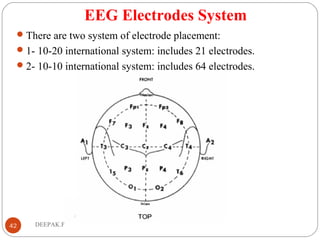 EEG Electrodes System
There are two system of electrode placement:
1- 10-20 international system: includes 21 electrodes.
2- 10-10 international system: includes 64 electrodes.
42 DEEPAK.P
 