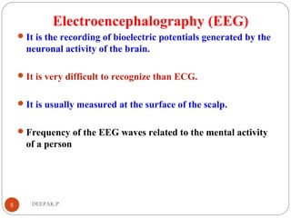 Electroencephalography (EEG)
It is the recording of bioelectric potentials generated by the
neuronal activity of the brain.
It is very difficult to recognize than ECG.
It is usually measured at the surface of the scalp.
Frequency of the EEG waves related to the mental activity
of a person
5 DEEPAK.P
 