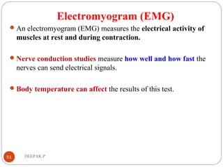 Electromyogram (EMG)
An electromyogram (EMG) measures the electrical activity of
muscles at rest and during contraction.
Nerve conduction studies measure how well and how fast the
nerves can send electrical signals.
Body temperature can affect the results of this test.
51 DEEPAK.P
 