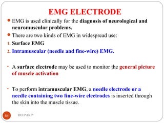EMG ELECTRODE
EMG is used clinically for the diagnosis of neurological and
neuromuscular problems.
There are two kinds of EMG in widespread use:
1. Surface EMG
2. Intramuscular (needle and fine-wire) EMG.
• A surface electrode may be used to monitor the general picture
of muscle activation
• To perform intramuscular EMG, a needle electrode or a
needle containing two fine-wire electrodes is inserted through
the skin into the muscle tissue.
54 DEEPAK.P
 