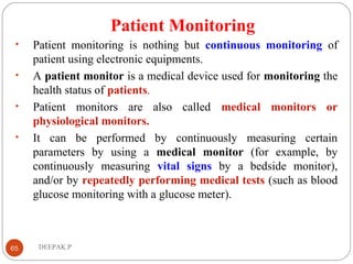 Patient Monitoring
• Patient monitoring is nothing but continuous monitoring of
patient using electronic equipments.
• A patient monitor is a medical device used for monitoring the
health status of patients.
• Patient monitors are also called medical monitors or
physiological monitors.
• It can be performed by continuously measuring certain
parameters by using a medical monitor (for example, by
continuously measuring vital signs by a bedside monitor),
and/or by repeatedly performing medical tests (such as blood
glucose monitoring with a glucose meter).
65 DEEPAK.P
 