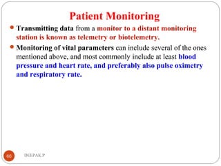 Patient Monitoring
Transmitting data from a monitor to a distant monitoring
station is known as telemetry or biotelemetry.
Monitoring of vital parameters can include several of the ones
mentioned above, and most commonly include at least blood
pressure and heart rate, and preferably also pulse oximetry
and respiratory rate.
66 DEEPAK.P
 