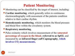 Patient Monitoring
Monitoring can be classified by the target of interest, including:
Cardiac monitoring, which generally refers to continuous
electrocardiography with assessment of the patients condition
relative to their cardiac rhythm.
Hemodynamic monitoring, which monitors the blood pressure
and blood flow within the circulatory system.
Respiratory monitoring,
Pulse oximetry which involves measurement of the saturated
percentage of oxygen in the blood, referred to as SpO2, and
measured by an infrared finger cuff Capnography, which
involves CO2 measurements,
67 DEEPAK.P
 