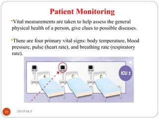 Patient Monitoring
Vital measurements are taken to help assess the general
physical health of a person, give clues to possible diseases.
There are four primary vital signs: body temperature, blood
pressure, pulse (heart rate), and breathing rate (respiratory
rate).
70 DEEPAK.P
 