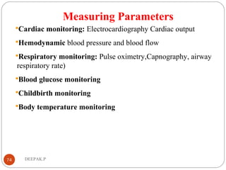 Measuring Parameters
Cardiac monitoring: Electrocardiography Cardiac output
Hemodynamic blood pressure and blood flow
Respiratory monitoring: Pulse oximetry,Capnography, airway
respiratory rate)
Blood glucose monitoring
Childbirth monitoring
Body temperature monitoring
74 DEEPAK.P
 