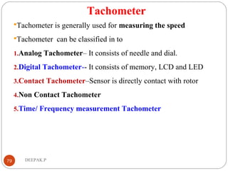 Tachometer
Tachometer is generally used for measuring the speed
Tachometer can be classified in to
1.Analog Tachometer– It consists of needle and dial.
2.Digital Tachometer-- It consists of memory, LCD and LED
3.Contact Tachometer–Sensor is directly contact with rotor
4.Non Contact Tachometer
5.Time/ Frequency measurement Tachometer
79 DEEPAK.P
 