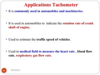 Applications Tachometer
• It is commonly used in automobiles and machineries.
• It is used in automobiles to indicate the rotation rate of crank
shaft of engine.
• Used to estimate the traffic speed of vehicles.
• Used in medical field to measure the heart rate , blood flow
rate, respiratory gas flow rate.
82 DEEPAK.P
 
