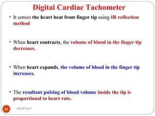 Digital Cardiac Tachometer
• It senses the heart beat from finger tip using IR reflection
method
• When heart contracts, the volume of blood in the finger tip
decreases.
• When heart expands, the volume of blood in the finger tip
increases.
• The resultant pulsing of blood volume inside the tip is
proportional to heart rate.
89 DEEPAK.P
 