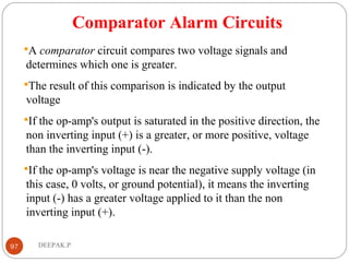 Comparator Alarm Circuits
A comparator circuit compares two voltage signals and
determines which one is greater.
The result of this comparison is indicated by the output
voltage
If the op-amp's output is saturated in the positive direction, the
non inverting input (+) is a greater, or more positive, voltage
than the inverting input (-).
If the op-amp's voltage is near the negative supply voltage (in
this case, 0 volts, or ground potential), it means the inverting
input (-) has a greater voltage applied to it than the non
inverting input (+).
97 DEEPAK.P
 
