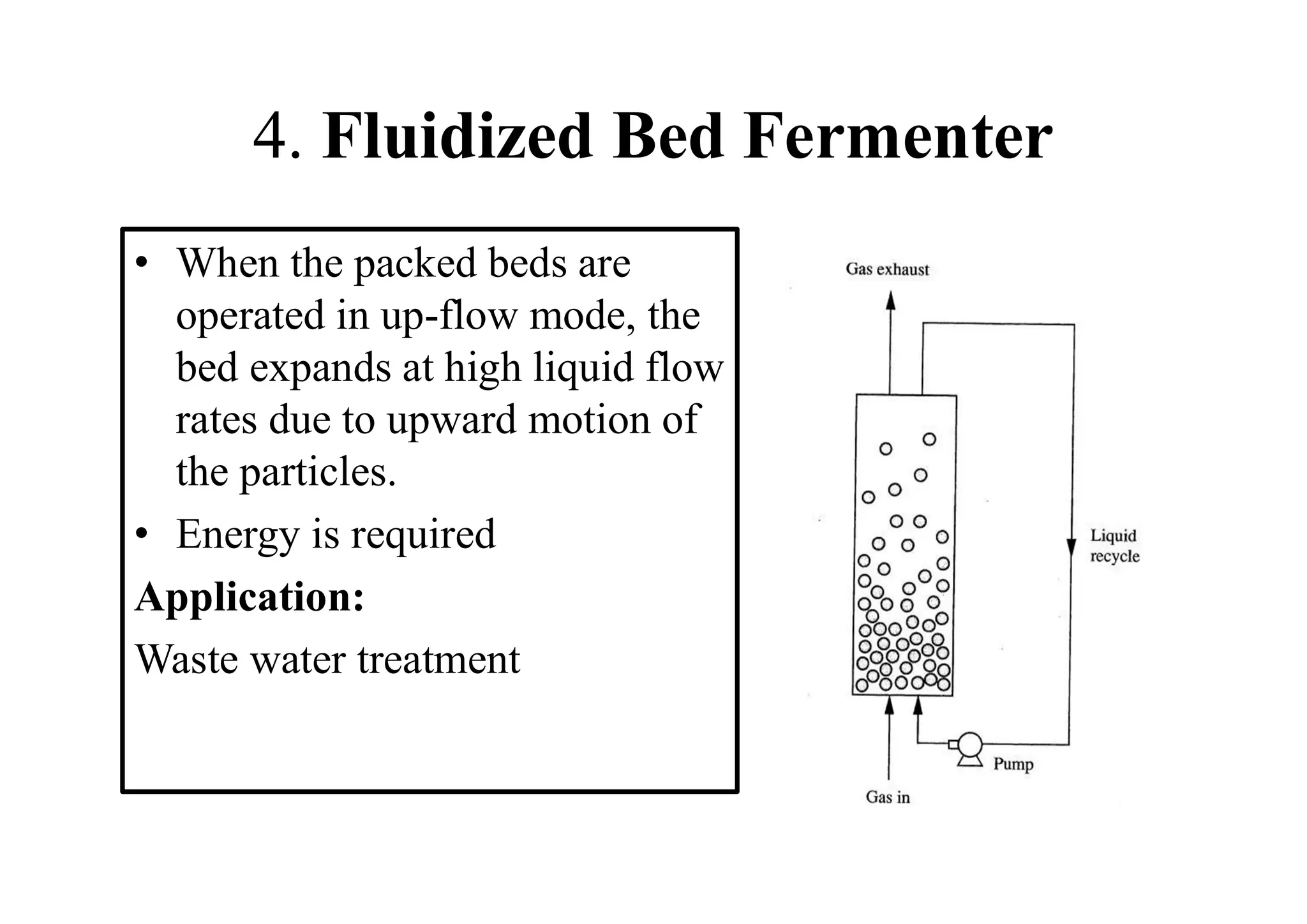 4. Fluidized Bed Fermenter
• When the packed beds are
operated in up-flow mode, the
bed expands at high liquid flow
rates due to upward motion of
the particles.
• Energy is required
Application:
Waste water treatment
 