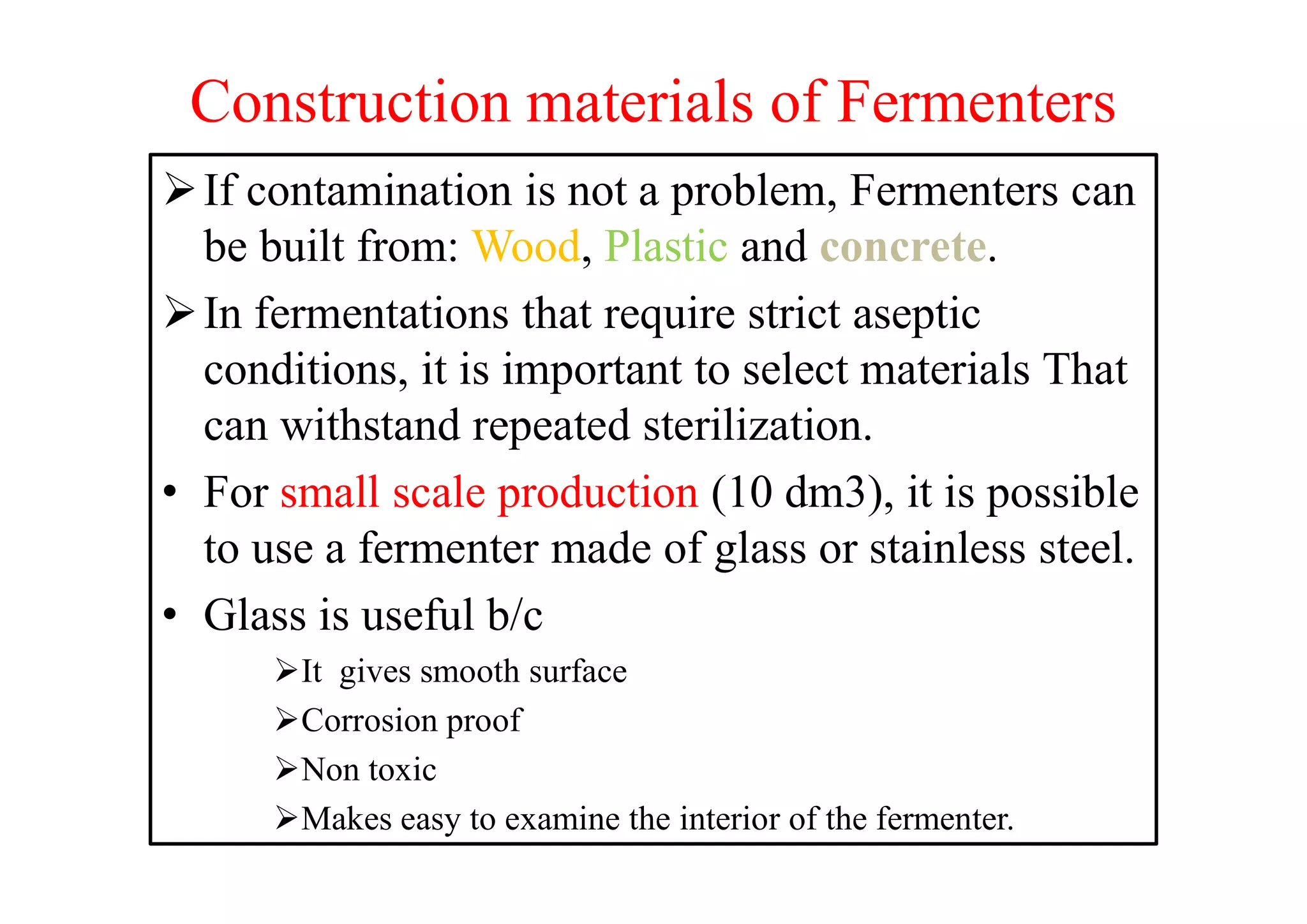Construction materials of Fermenters
If contamination is not a problem, Fermenters can
be built from: Wood, Plastic and concrete.
In fermentations that require strict aseptic
conditions, it is important to select materials That
can withstand repeated sterilization.
• For small scale production (10 dm3), it is possible
to use a fermenter made of glass or stainless steel.
• Glass is useful b/c
It gives smooth surface
Corrosion proof
Non toxic
Makes easy to examine the interior of the fermenter.
 