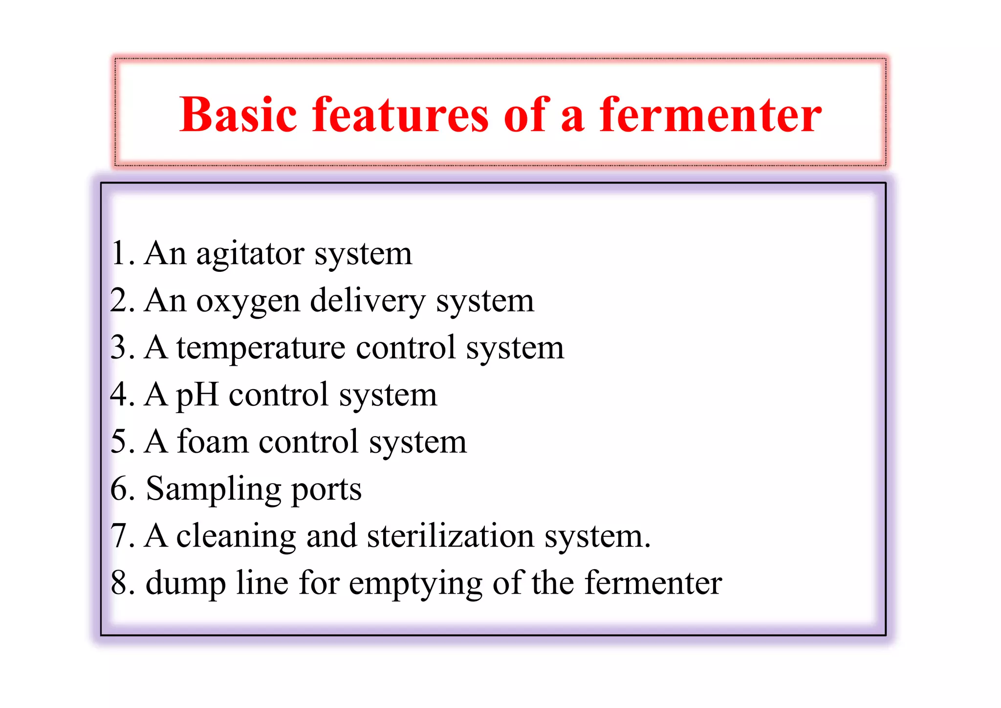 Basic features of a fermenter
1. An agitator system
2. An oxygen delivery system
3. A temperature control system
4. A pH control system
5. A foam control system
6. Sampling ports
7. A cleaning and sterilization system.
8. dump line for emptying of the fermenter
 