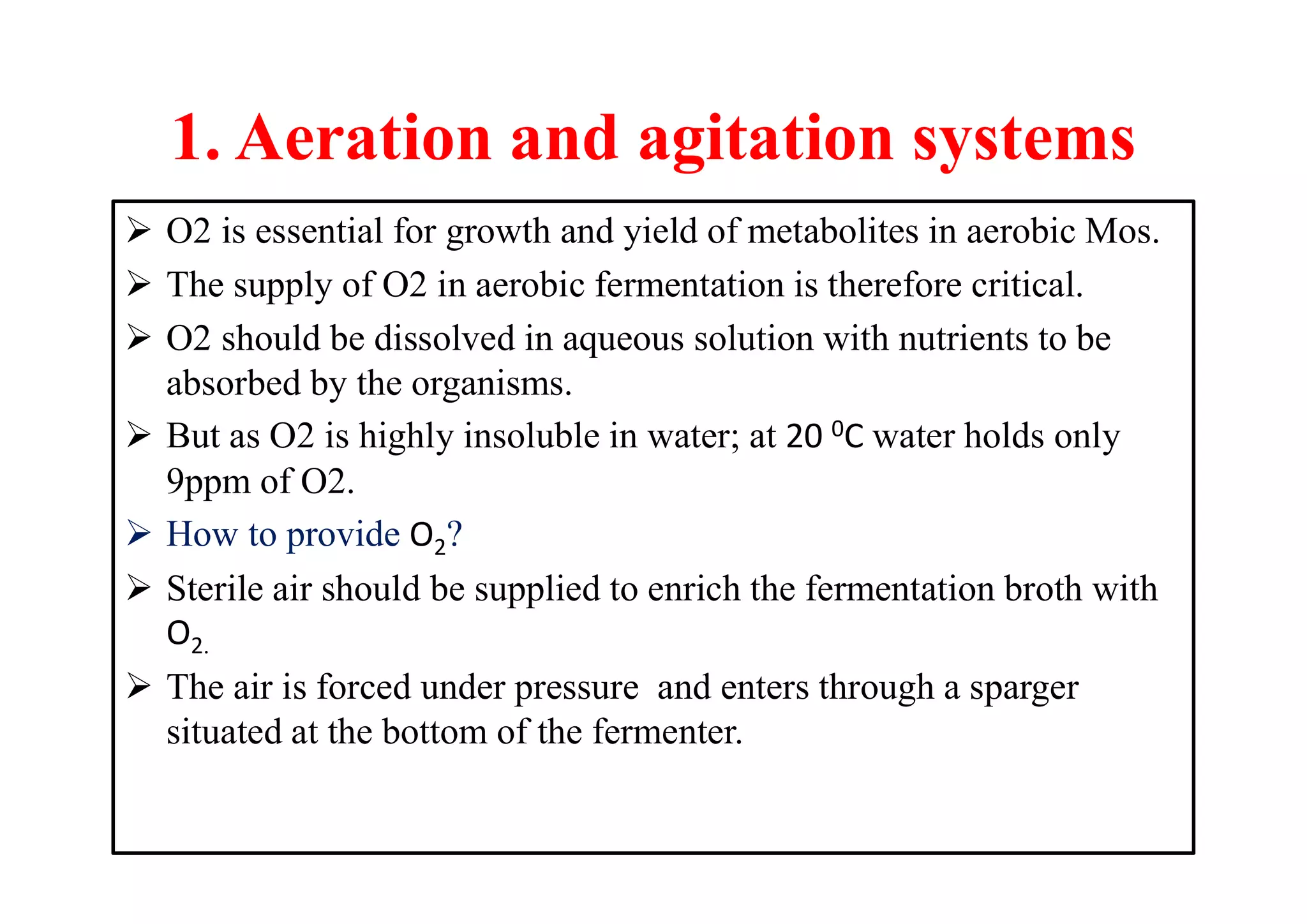 1. Aeration and agitation systems
 O2 is essential for growth and yield of metabolites in aerobic Mos.
 The supply of O2 in aerobic fermentation is therefore critical.
 O2 should be dissolved in aqueous solution with nutrients to be
absorbed by the organisms.
 But as O2 is highly insoluble in water; at 20 0C water holds only
9ppm of O2.
 How to provide O2?
 Sterile air should be supplied to enrich the fermentation broth with
O2.
 The air is forced under pressure and enters through a sparger
situated at the bottom of the fermenter.
 