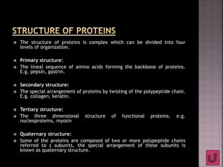  The structure of proteins is complex which can be divided into four
levels of organization.
 Primary structure:
 The lineal sequence of amino acids forming the backbone of proteins.
E.g. pepsin, gastrin.
 Secondary structure:
 The special arrangement of proteins by twisting of the polypeptide chain.
E.g. collagen, keratin.
 Tertiary structure:
 The three dimensional structure of functional proteins. e.g.
nucleoproteins, myosin
 Quaternary structure:
 Some of the proteins are composed of two or more polypeptide chains
referred to s subunits, the special arrangement of these subunits is
known as quaternary structure.
 