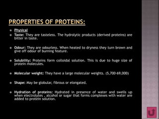  Physical
 Taste: They are tasteless. The hydrolytic products (derived proteins) are
bitter in taste.
 Odour: They are odourless. When heated to dryness they turn brown and
give off odour of burning feature.
 Solubility: Proteins form colloidal solution. This is due to huge size of
protein molecules.
 Molecular weight: They have a large molecular weights. (5,700-69,000)
 Shape: May be globular, fibrous or elongated.
 Hydration of proteins: Hydrated in presence of water and swells up
when electrolytes , alcohol or sugar that forms complexes with water are
added to protein solution.
 