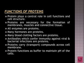  Protein plays a central role in cell functions and
cell structure.
 Proteins are necessary for the formation of
membranes, muscles and connective tissue.
 All enzymes are proteins.
 Many hormones are proteins.
 Many blood clotting factors are proteins.
 Antibodies which confer immunity against viral &
bacterial infections are proteins.
 Proteins carry (transport) compounds across cell
membrane.
 Protein functions as buffer to maintain pH of the
cells.
 
