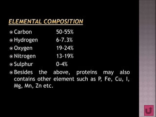  Carbon 50-55%
 Hydrogen 6-7.3%
 Oxygen 19-24%
 Nitrogen 13-19%
 Sulphur 0-4%
 Besides the above, proteins may also
contains other element such as P, Fe, Cu, I,
Mg, Mn, Zn etc.
 
