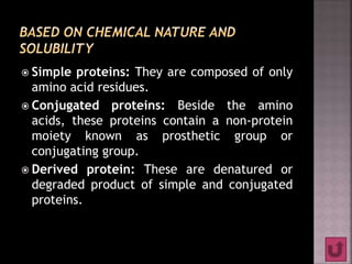  Simple proteins: They are composed of only
amino acid residues.
 Conjugated proteins: Beside the amino
acids, these proteins contain a non-protein
moiety known as prosthetic group or
conjugating group.
 Derived protein: These are denatured or
degraded product of simple and conjugated
proteins.
 