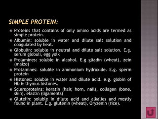  Proteins that contains of only amino acids are termed as
simple protein.
 Albumin: soluble in water and dilute salt solution and
coagulated by heat.
 Globulin: soluble in neutral and dilute salt solution. E.g.
serum globuli, egg yolk
 Prolamines: soluble in alcohol. E.g gliadin (wheat), zein
(maize)
 Protamines: soluble in ammonium hydroxide. E.g. sperm
protein
 Histones: soluble in water and dilute acid. e.g. globin of
Hb & thymus histones.
 Scleroproteins: keratin (hair, horn, nail), collagen (bone,
skin), elastin (ligaments)
 Glutelin: soluble in dilute acid and alkalies and mostly
found in plant. E.g. glutenin (wheat), Oryzenin (rice).
 