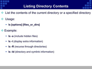 Listing Directory Contents
 List the contents of the current directory or a specified directory

 Usage:
    ls [options] [files_or_dirs]

 Example:
    ls -a (include hidden files)

    ls -l (display extra information)

    ls -R (recurse through directories)

    ls -ld (directory and symlink information)
 