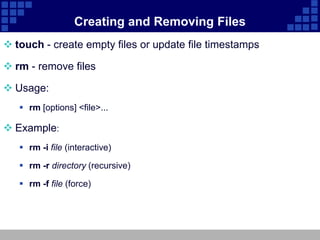 Creating and Removing Files
 touch - create empty files or update file timestamps

 rm - remove files

 Usage:
    rm [options] <file>...

 Example:
    rm -i file (interactive)

    rm -r directory (recursive)

    rm -f file (force)
 