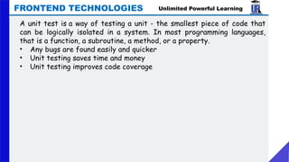 Unlimited Powerful Learning
FRONTEND TECHNOLOGIES
A unit test is a way of testing a unit - the smallest piece of code that
can be logically isolated in a system. In most programming languages,
that is a function, a subroutine, a method, or a property.
• Any bugs are found easily and quicker
• Unit testing saves time and money
• Unit testing improves code coverage
 