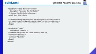 Unlimited Powerful Learning
build.xml
<target name="dist" depends="compile"
description="generate the distribution">
<!-- Create the distribution directory -->
<mkdir dir="${dist}/lib"/>
<!-- Put everything in ${build} into the MyProject-${DSTAMP}.jar file -->
<jar jarfile="${dist}/lib/MyProject-${DSTAMP}.jar" basedir="${build}"/>
</target>
<target name="clean"
description="clean up">
<!-- Delete the ${build} and ${dist} directory trees -->
<delete dir="${build}"/>
<delete dir="${dist}"/>
</target>
</project>
 