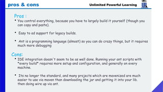 Unlimited Powerful Learning
pros & cons
Pros :
• You control everything, because you have to largely build it yourself (though you
can copy and paste).
• Easy to ad support for legacy builds.
• Ant is a programming language (almost) so you can do crazy things, but it requires
much more debugging
Cons:
• IDE integration doesn't seem to be as well done. Running your ant scripts with
*every build* requires more setup and configuration, and generally on every
machine.
• Its no longer the standard, and many projects which are mavenized are much
easier to use via maven than downloading the jar and getting it into your lib.
then doing wire up via ant.
 