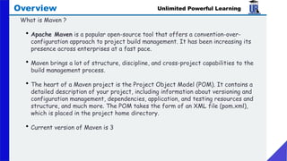 Unlimited Powerful Learning
Overview
What is Maven ?
• Apache Maven is a popular open-source tool that offers a convention-over-
configuration approach to project build management. It has been increasing its
presence across enterprises at a fast pace.
• Maven brings a lot of structure, discipline, and cross-project capabilities to the
build management process.
• The heart of a Maven project is the Project Object Model (POM). It contains a
detailed description of your project, including information about versioning and
configuration management, dependencies, application, and testing resources and
structure, and much more. The POM takes the form of an XML file (pom.xml),
which is placed in the project home directory.
• Current version of Maven is 3
 