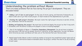 Unlimited Powerful Learning
Overview
Understanding the problem without Maven
There are many problems that we face during the project development. They are
discussed below:
• Adding a set of Jars in each project: In the case of struts, spring, and hibernate frameworks, we
need to add a set of jar files in each project. It must include all the dependencies of jars also.
• Creating the right project structure: We must create the right project structure in servlet, struts,
etc, otherwise it will not be executed.
• Building and Deploying the project: We must have to build and deploy the project so that it may work.
• Extensible, with the ability to easily write plugins in Java or scripting languages
• One of the highlights of Maven is Transitive Dependency Management. You do not have to declare
each and every JAR that will be needed, directly or indirectly, by your application. You just tell Maven
which libraries you need, and Maven will take care of the libraries that your libraries need.
• Model-based builds: Maven is able to build any number of projects into predefined output types such as
a JAR, WAR, or distribution based on metadata about the project, without the need to do any scripting
in most cases.
 