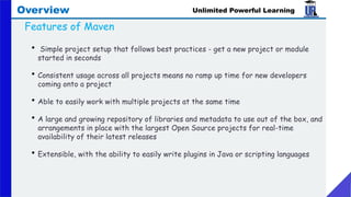 Unlimited Powerful Learning
Overview
Features of Maven
• Simple project setup that follows best practices - get a new project or module
started in seconds
• Consistent usage across all projects means no ramp up time for new developers
coming onto a project
• Able to easily work with multiple projects at the same time
• A large and growing repository of libraries and metadata to use out of the box, and
arrangements in place with the largest Open Source projects for real-time
availability of their latest releases
• Extensible, with the ability to easily write plugins in Java or scripting languages
 