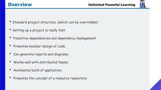 • Standard project structure. (which can be overridden)
• Setting up a project is really fast.
• Transitive dependencies and dependency management.
• Promotes modular design of code.
• Can generate reports and diagrams.
• Works well with distributed teams.
• Automated build of application.
• Promotes the concept of a resource repository.
Unlimited Powerful Learning
Overview
 