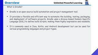Unlimited Powerful Learning
Overview
What is Gradle?
• Gradle is an open-source build automation and project management tool.
• It provides a flexible and efficient way to automate the building, testing, packaging,
and deployment of software projects. Gradle uses a Groovy-based Domain-Specific
Language (DSL) to define build scripts, making them highly expressive and readable.
• It's commonly used in Java, Kotlin, and Android development but can be used for
various programming languages and project types.
 