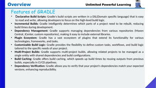 Unlimited Powerful Learning
Overview
Features of GRADLE
• Declarative Build Scripts: Gradle's build scripts are written in a DSL(Domain specific language) that is easy
to read and write, allowing developers to focus on the high-level build logic.
• Incremental Builds: Gradle intelligently determines which parts of a project need to be rebuilt, reducing
build times during development.
• Dependency Management: Gradle supports managing dependencies from various repositories (Maven
Central, JCenter, custom repositories), making it easy to include external libraries.
• Plugin Ecosystem: Gradle has a vast ecosystem of plugins that extend its functionality for various
technologies, frameworks, and tasks.
• Customizable Build Logic: Gradle provides the flexibility to define custom tasks, workflows, and build logic
tailored to the specific needs of your project.
• Multi-Project Builds: Gradle supports multi-project builds, allowing related projects to be managed as a
single entity with shared dependencies and build configurations.
• Build Caching: Gradle offers build caching, which speeds up build times by reusing outputs from previous
builds, especially in CI/CD pipelines.
• Dependency Verification: Gradle allows you to verify that your project's dependencies match your expected
versions, enhancing reproducibility.
 