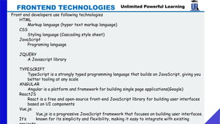 Unlimited Powerful Learning
Front end developers use following technologies
HTML
Markup language (hyper text markup language)
CSS
Styling language (Cascading style sheet)
JavaScript
Programing language
JQUERY
A Javascript library
TYPESCRIPT
TypeScript is a strongly typed programming language that builds on JavaScript, giving you
better tooling at any scale
ANGULAR
Angular is a platform and framework for building single page applications(Google)
ReactJS
React is a free and open-source front-end JavaScript library for building user interfaces
based on UI components
Vue.js:
Vue.js is a progressive JavaScript framework that focuses on building user interfaces.
It’s known for its simplicity and flexibility, making it easy to integrate with existing
FRONTEND TECHNOLOGIES
 
