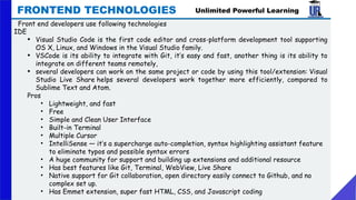 IDE
• Visual Studio Code is the first code editor and cross-platform development tool supporting
OS X, Linux, and Windows in the Visual Studio family.
• VSCode is its ability to integrate with Git, it’s easy and fast, another thing is its ability to
integrate on different teams remotely,
• several developers can work on the same project or code by using this tool/extension: Visual
Studio Live Share helps several developers work together more efficiently, compared to
Sublime Text and Atom.
Pros
• Lightweight, and fast
• Free
• Simple and Clean User Interface
• Built-in Terminal
• Multiple Cursor
• IntelliSense — it’s a supercharge auto-completion, syntax highlighting assistant feature
to eliminate typos and possible syntax errors
• A huge community for support and building up extensions and additional resource
• Has best features like Git, Terminal, WebView, Live Share
• Native support for Git collaboration, open directory easily connect to Github, and no
complex set up.
• Has Emmet extension, super fast HTML, CSS, and Javascript coding
Unlimited Powerful Learning
Front end developers use following technologies
FRONTEND TECHNOLOGIES
 
