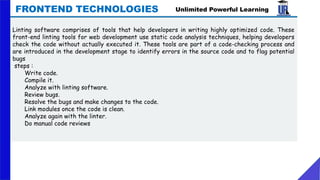 Linting software comprises of tools that help developers in writing highly optimized code. These
front-end linting tools for web development use static code analysis techniques, helping developers
check the code without actually executed it. These tools are part of a code-checking process and
are introduced in the development stage to identify errors in the source code and to flag potential
bugs
steps :
Write code.
Compile it.
Analyze with linting software.
Review bugs.
Resolve the bugs and make changes to the code.
Link modules once the code is clean.
Analyze again with the linter.
Do manual code reviews
Unlimited Powerful Learning
FRONTEND TECHNOLOGIES
 