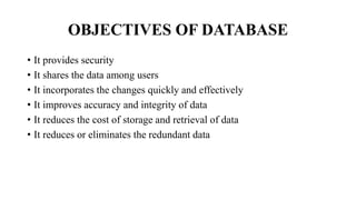 OBJECTIVES OF DATABASE
• It provides security
• It shares the data among users
• It incorporates the changes quickly and effectively
• It improves accuracy and integrity of data
• It reduces the cost of storage and retrieval of data
• It reduces or eliminates the redundant data
 