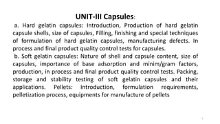 1
UNIT-III Capsules:
a. Hard gelatin capsules: Introduction, Production of hard gelatin
capsule shells, size of capsules, Filling, finishing and special techniques
of formulation of hard gelatin capsules, manufacturing defects. In
process and final product quality control tests for capsules.
b. Soft gelatin capsules: Nature of shell and capsule content, size of
capsules, importance of base adsorption and minim/gram factors,
production, in process and final product quality control tests. Packing,
storage and stability testing of soft gelatin capsules and their
applications. Pellets: Introduction, formulation requirements,
pelletization process, equipments for manufacture of pellets
 