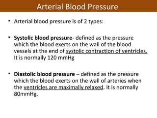 • Arterial blood pressure is of 2 types:
• Systolic blood pressure- defined as the pressure
which the blood exerts on the wall of the blood
vessels at the end of systolic contraction of ventricles.
It is normally 120 mmHg
• Diastolic blood pressure – defined as the pressure
which the blood exerts on the wall of arteries when
the ventricles are maximally relaxed. It is normally
80mmHg.
Arterial Blood Pressure
 